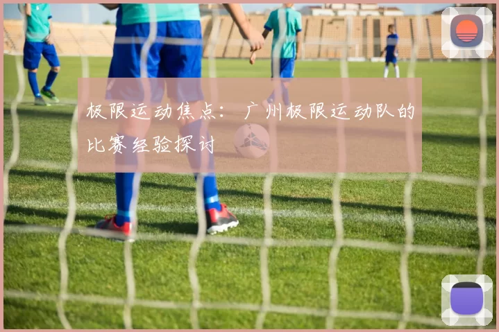 极限运动焦点：广州极限运动队的比赛经验探讨