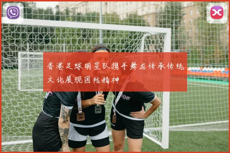 香港足球明星队携手舞龙传承传统文化展现团结精神