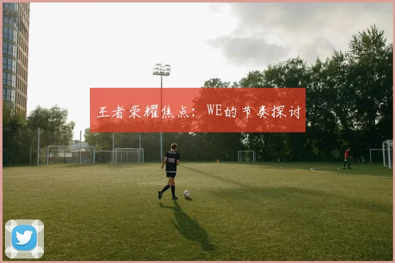 王者荣耀焦点：WE的节奏探讨