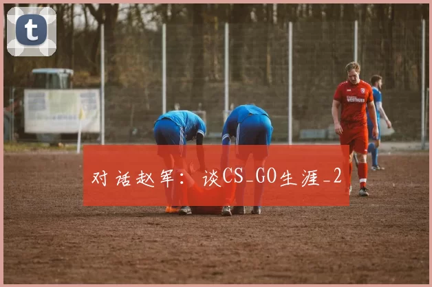 对话赵军：谈CS_GO生涯_2