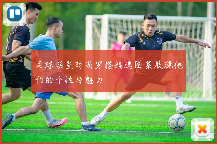 足球明星时尚穿搭精选图集展现他们的个性与魅力
