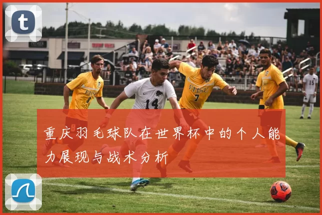 重庆羽毛球队在世界杯中的个人能力展现与战术分析