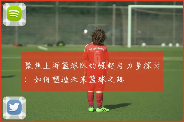 聚焦上海篮球队的崛起与力量探讨：如何塑造未来篮球之路