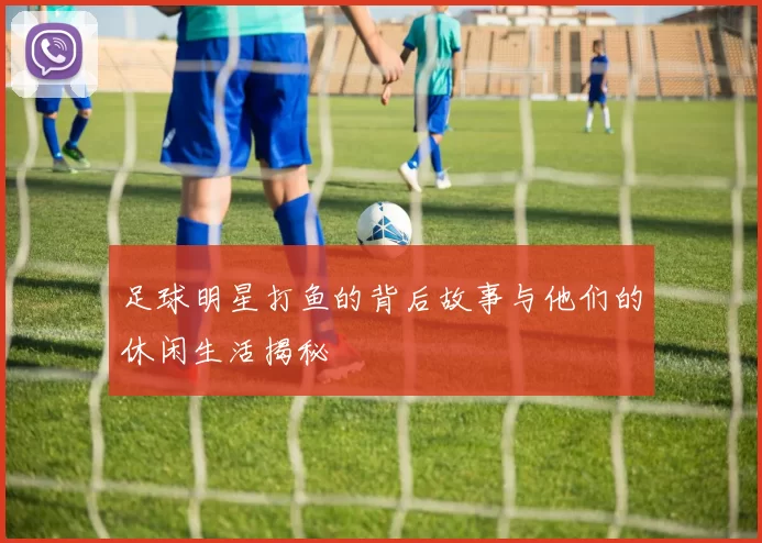 足球明星打鱼的背后故事与他们的休闲生活揭秘