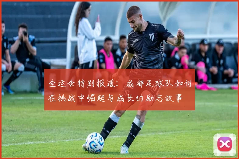 全运会特别报道：成都足球队如何在挑战中崛起与成长的励志故事
