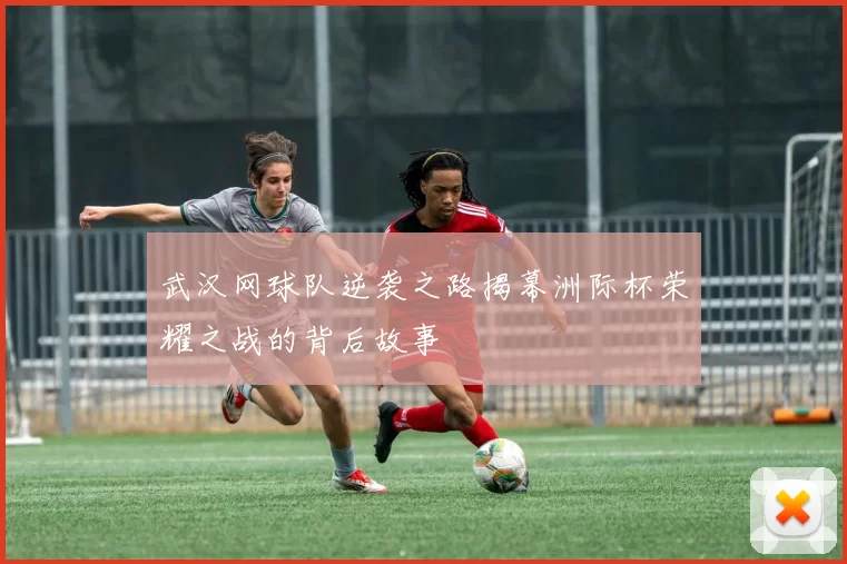 武汉网球队逆袭之路揭幕洲际杯荣耀之战的背后故事