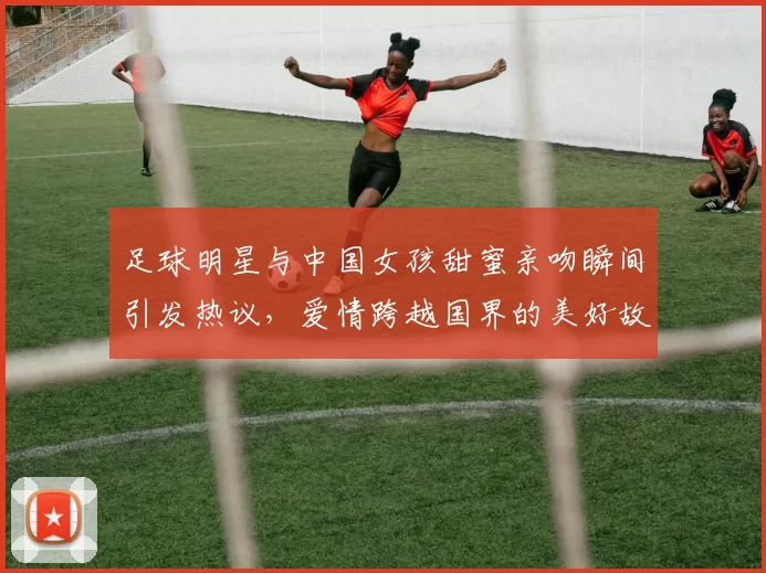 足球明星与中国女孩甜蜜亲吻瞬间引发热议，爱情跨越国界的美好故事